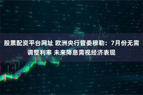股票配资平台网址 欧洲央行管委穆勒：7月份无需调整利率 未来降息需视经济表现