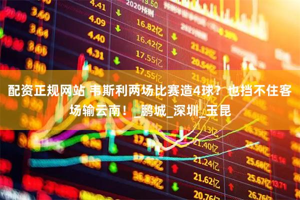 配资正规网站 韦斯利两场比赛造4球？也挡不住客场输云南！_鹏城_深圳_玉昆