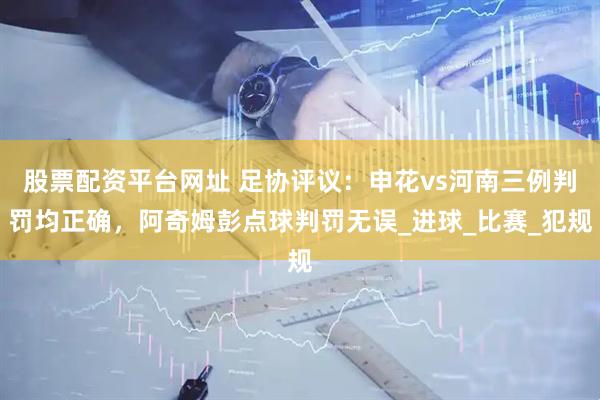股票配资平台网址 足协评议：申花vs河南三例判罚均正确，阿奇姆彭点球判罚无误_进球_比赛_犯规
