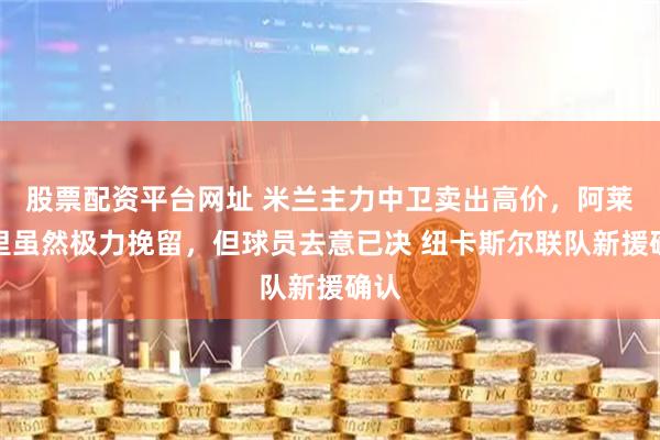 股票配资平台网址 米兰主力中卫卖出高价，阿莱格里虽然极力挽留，但球员去意已决 纽卡斯尔联队新援确认