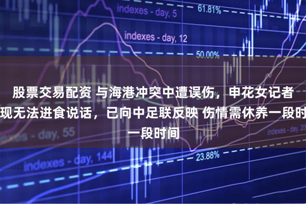 股票交易配资 与海港冲突中遭误伤，申花女记者：现无法进食说话，已向中足联反映 伤情需休养一段时间