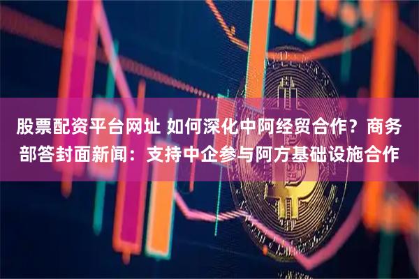 股票配资平台网址 如何深化中阿经贸合作？商务部答封面新闻：支持中企参与阿方基础设施合作