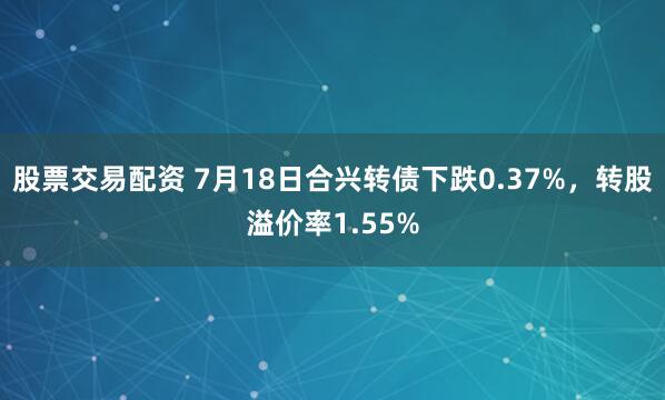股票交易配资 7月18日合兴转债下跌0.37%，转股溢价率1.55%