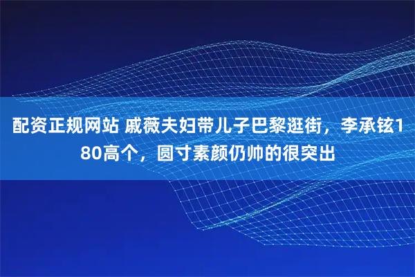 配资正规网站 戚薇夫妇带儿子巴黎逛街，李承铉180高个，圆寸素颜仍帅的很突出