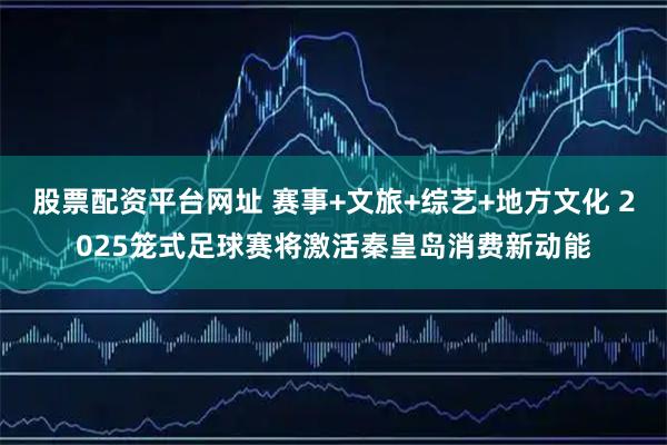 股票配资平台网址 赛事+文旅+综艺+地方文化 2025笼式足球赛将激活秦皇岛消费新动能