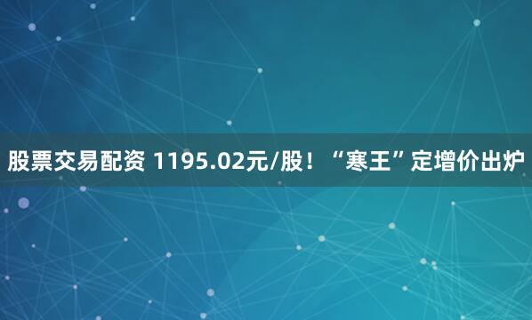 股票交易配资 1195.02元/股！“寒王”定增价出炉