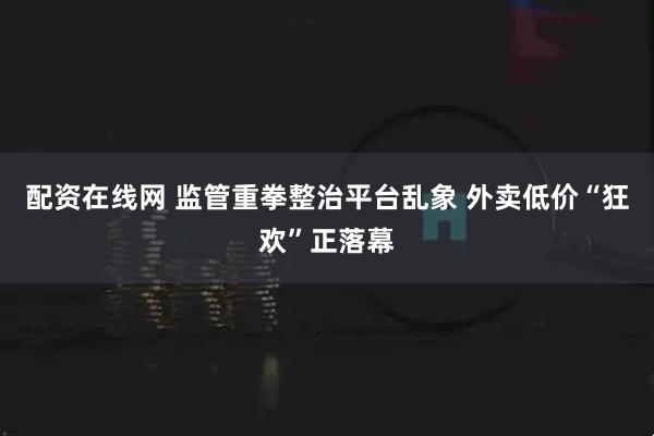 配资在线网 监管重拳整治平台乱象 外卖低价“狂欢”正落幕