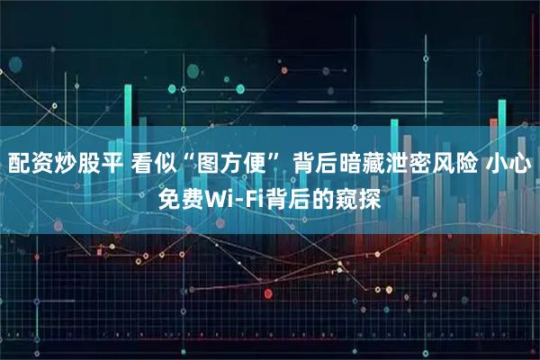 配资炒股平 看似“图方便” 背后暗藏泄密风险 小心免费Wi-Fi背后的窥探