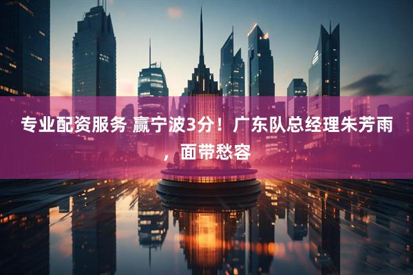 专业配资服务 赢宁波3分！广东队总经理朱芳雨，面带愁容