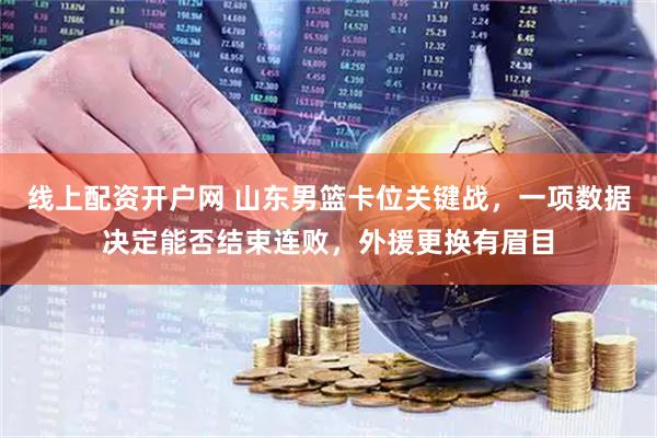 线上配资开户网 山东男篮卡位关键战，一项数据决定能否结束连败，外援更换有眉目