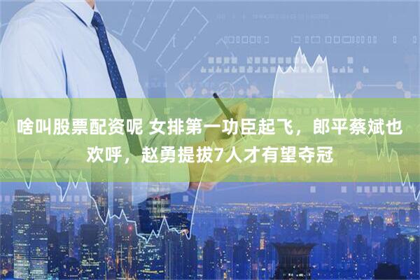 啥叫股票配资呢 女排第一功臣起飞，郎平蔡斌也欢呼，赵勇提拔7人才有望夺冠