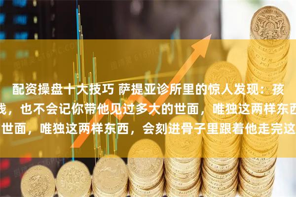 配资操盘十大技巧 萨提亚诊所里的惊人发现：孩子从不会感激你拼命赚钱，也不会记你带他见过多大的世面，唯独这两样东西，会刻进骨子里跟着他走完这辈子