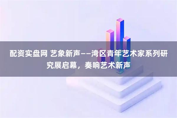 配资实盘网 艺象新声——湾区青年艺术家系列研究展启幕，奏响艺术新声