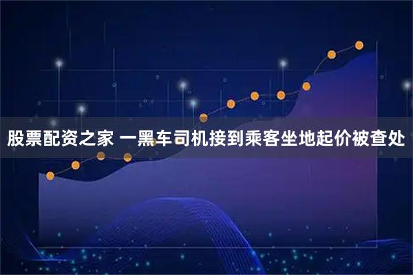 股票配资之家 一黑车司机接到乘客坐地起价被查处