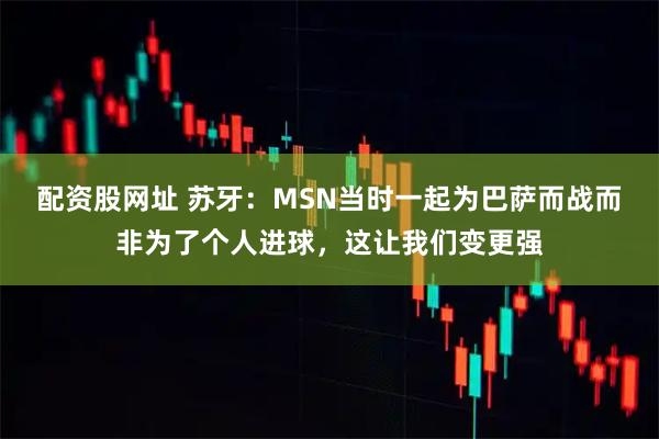 配资股网址 苏牙：MSN当时一起为巴萨而战而非为了个人进球，这让我们变更强