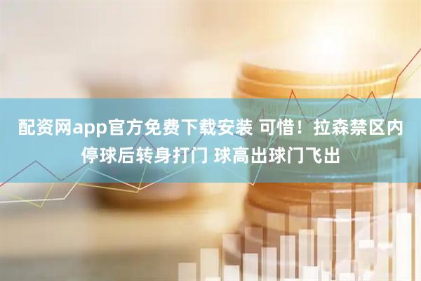 配资网app官方免费下载安装 可惜！拉森禁区内停球后转身打门 球高出球门飞出