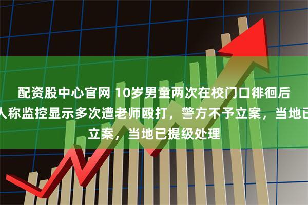 配资股中心官网 10岁男童两次在校门口徘徊后溺亡，家人称监控显示多次遭老师殴打，警方不予立案，当地已提级处理