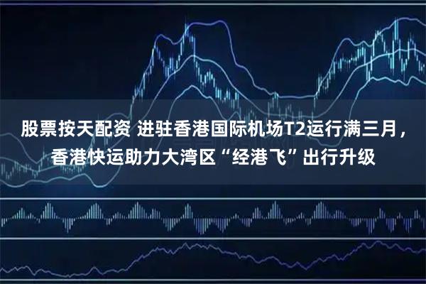 股票按天配资 进驻香港国际机场T2运行满三月，香港快运助力大湾区“经港飞”出行升级